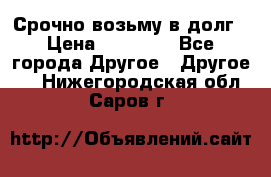 Срочно возьму в долг › Цена ­ 50 000 - Все города Другое » Другое   . Нижегородская обл.,Саров г.